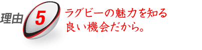 ラグビーの魅力を知る良い機会だから。