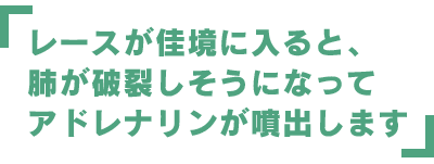 レースが佳境に入ると、肺が破裂しそうになってアドレナリンが噴出します