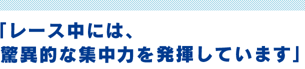 「レース中には、驚異的な集中力を発揮しています」