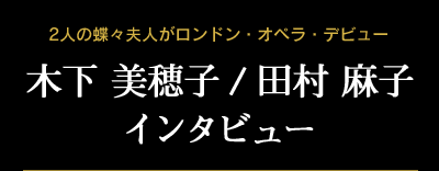 木下美穂子／田村麻子インタビュー　2人の蝶々夫人がロンドン・オペラ・デビュー