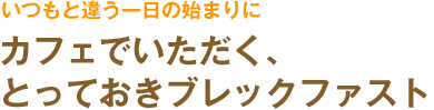 いつもと違う一日の始まりに　カフェでいただく、とっておきブレックファスト