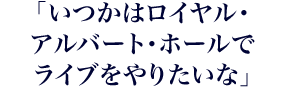 「いつかはロイヤル・アルバート・ホールでライブをやりたいな」