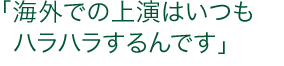 「海外での上演はいつもハラハラするんです」