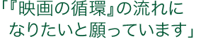 「『映画の循環』の流れになりたいと願っています」