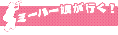 ミーハー娘が行く！
