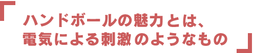 ハンドボールの魅力とは、電気による刺激のようなもの