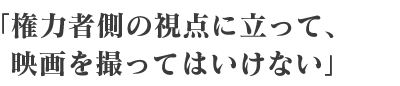 権力者側の視点に立って、映画を撮ってはいけない