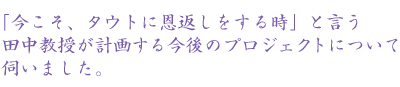 「今こそ、タウトに恩返しをする時」と言う田中教授が計画する今後のプロ ジェクトについて伺いました。