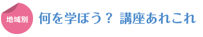 地域別　何を学ぼう？ 講座あれこれ