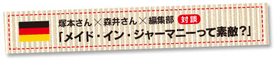 塚本さんｘ森井さんｘ編集部対談　「メイド・イン・ジャーマニーって素敵？」