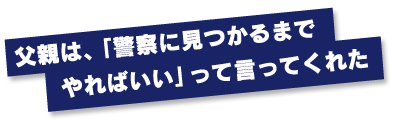 父親は、「警察に見つかるまでやればいい」って言ってくれた