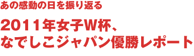 あの感動を振り返る　2011年女子W杯、なでしこジャパン優勝レポート