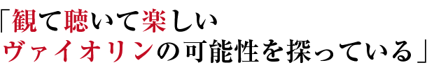 「観て聴いて楽しい ヴァイオリンの可能性を探っている」