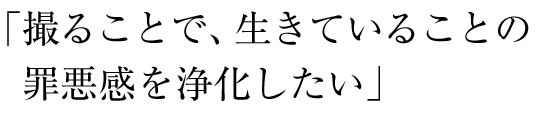 撮ることで、生きていることの罪悪感を浄化したい