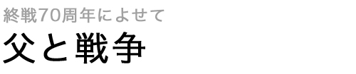 終戦70周年によせて 父と戦争